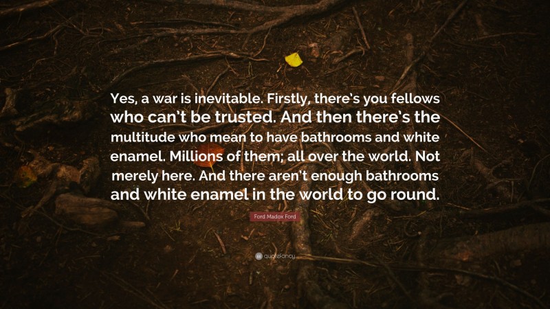 Ford Madox Ford Quote: “Yes, a war is inevitable. Firstly, there’s you fellows who can’t be trusted. And then there’s the multitude who mean to have bathrooms and white enamel. Millions of them; all over the world. Not merely here. And there aren’t enough bathrooms and white enamel in the world to go round.”