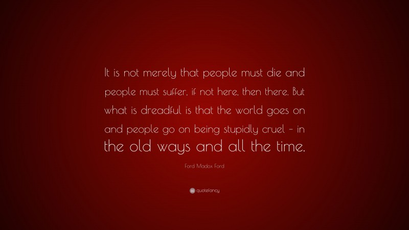 Ford Madox Ford Quote: “It is not merely that people must die and people must suffer, if not here, then there. But what is dreadful is that the world goes on and people go on being stupidly cruel – in the old ways and all the time.”