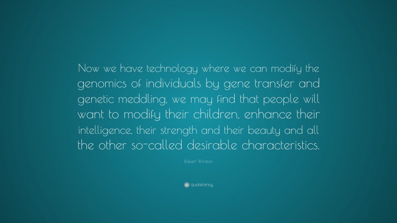 Robert Winston Quote: “Now we have technology where we can modify the genomics of individuals by gene transfer and genetic meddling, we may find that people will want to modify their children, enhance their intelligence, their strength and their beauty and all the other so-called desirable characteristics.”