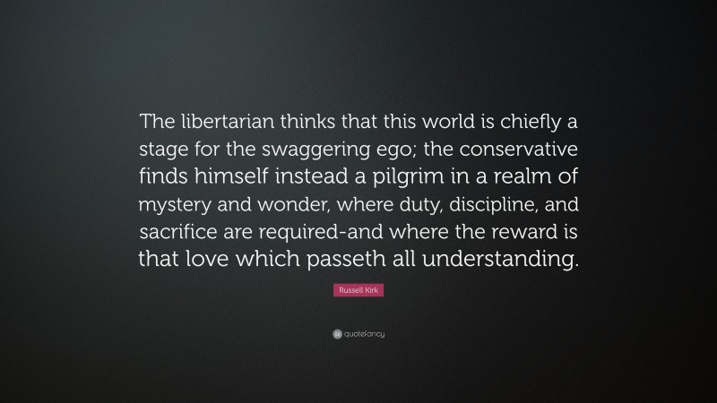 Russell Kirk Quote: “The libertarian thinks that this world is chiefly a stage for the swaggering ego; the conservative finds himself instead a pilgrim in a realm of mystery and wonder, where duty, discipline, and sacrifice are required-and where the reward is that love which passeth all understanding.”