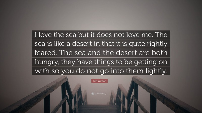 Tim Winton Quote: “I love the sea but it does not love me. The sea is like a desert in that it is quite rightly feared. The sea and the desert are both hungry, they have things to be getting on with so you do not go into them lightly.”