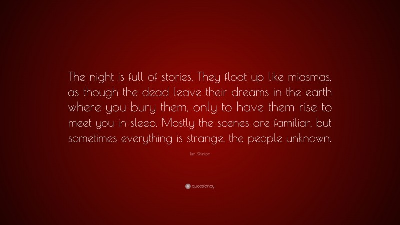 Tim Winton Quote: “The night is full of stories. They float up like miasmas, as though the dead leave their dreams in the earth where you bury them, only to have them rise to meet you in sleep. Mostly the scenes are familiar, but sometimes everything is strange, the people unknown.”