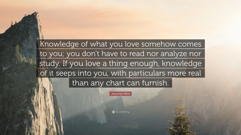 Jessamyn West Quote: “Knowledge of what you love somehow comes to you; you don’t have to read nor analyze nor study. If you love a thing enough, knowledge of it seeps into you, with particulars more real than any chart can furnish.”