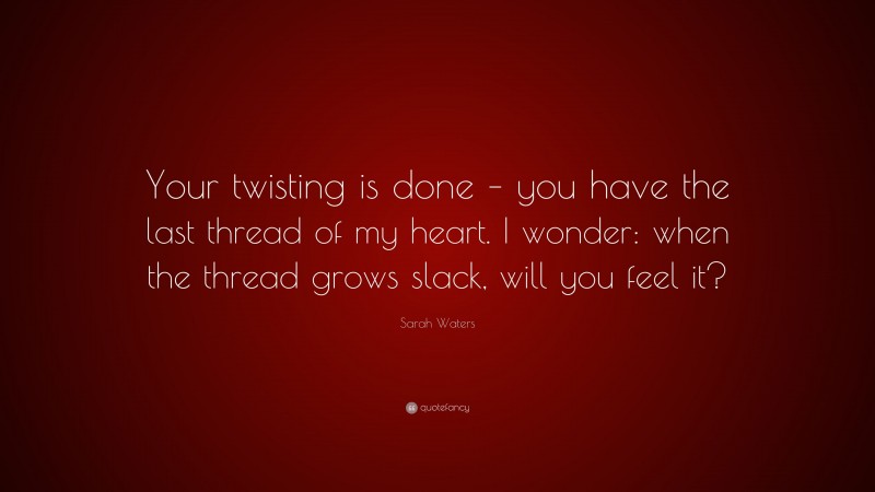 Sarah Waters Quote: “Your twisting is done – you have the last thread of my heart. I wonder: when the thread grows slack, will you feel it?”