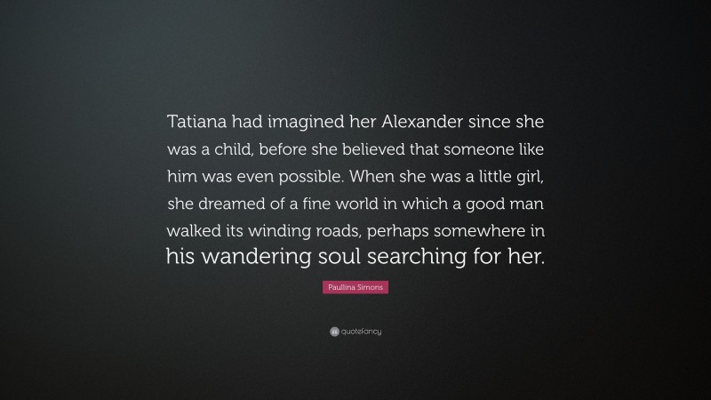 Paullina Simons Quote: “Tatiana had imagined her Alexander since she was a child, before she believed that someone like him was even possible. When she was a little girl, she dreamed of a fine world in which a good man walked its winding roads, perhaps somewhere in his wandering soul searching for her.”