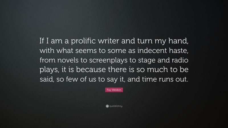 Fay Weldon Quote: “If I am a prolific writer and turn my hand, with what seems to some as indecent haste, from novels to screenplays to stage and radio plays, it is because there is so much to be said, so few of us to say it, and time runs out.”