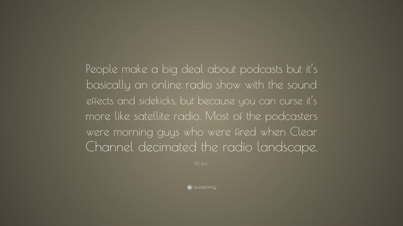 Bill Burr Quote: “People make a big deal about podcasts but it’s basically an online radio show with the sound effects and sidekicks, but because you can curse it’s more like satellite radio. Most of the podcasters were morning guys who were fired when Clear Channel decimated the radio landscape.”