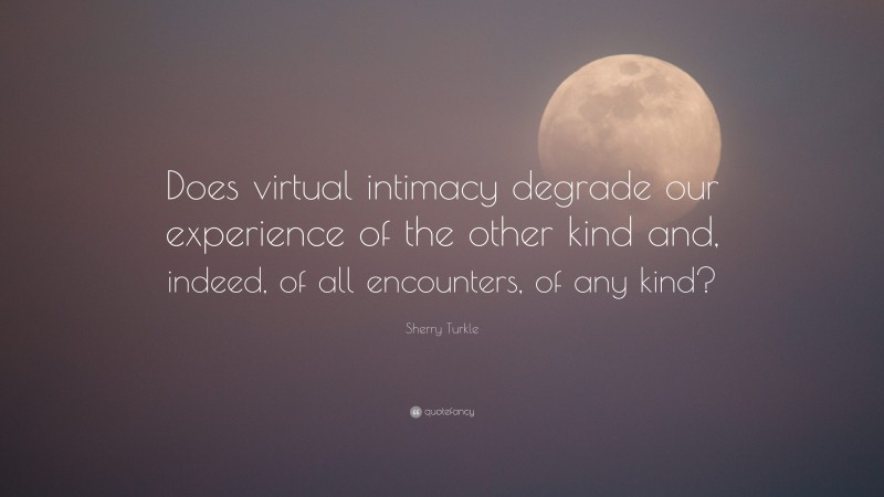 Sherry Turkle Quote: “Does virtual intimacy degrade our experience of the other kind and, indeed, of all encounters, of any kind?”