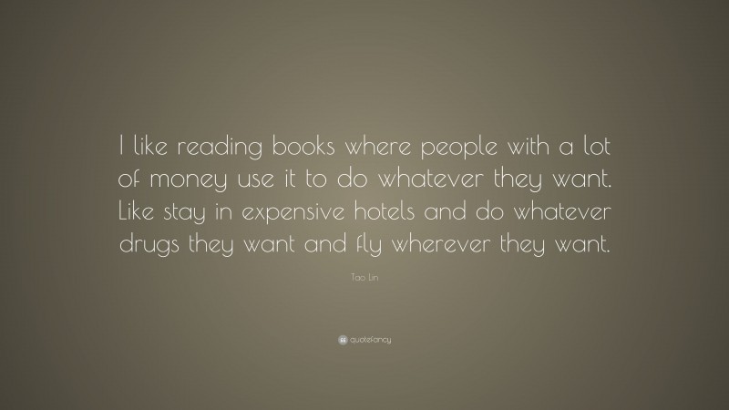 Tao Lin Quote: “I like reading books where people with a lot of money use it to do whatever they want. Like stay in expensive hotels and do whatever drugs they want and fly wherever they want.”