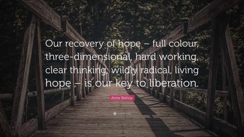 Anne Bishop Quote: “Our recovery of hope – full colour, three-dimensional, hard working, clear thinking, wildly radical, living hope – is our key to liberation.”
