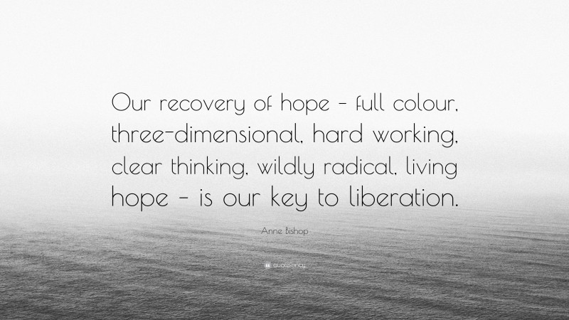 Anne Bishop Quote: “Our recovery of hope – full colour, three-dimensional, hard working, clear thinking, wildly radical, living hope – is our key to liberation.”