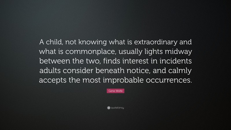 Gene Wolfe Quote: “A child, not knowing what is extraordinary and what is commonplace, usually lights midway between the two, finds interest in incidents adults consider beneath notice, and calmly accepts the most improbable occurrences.”