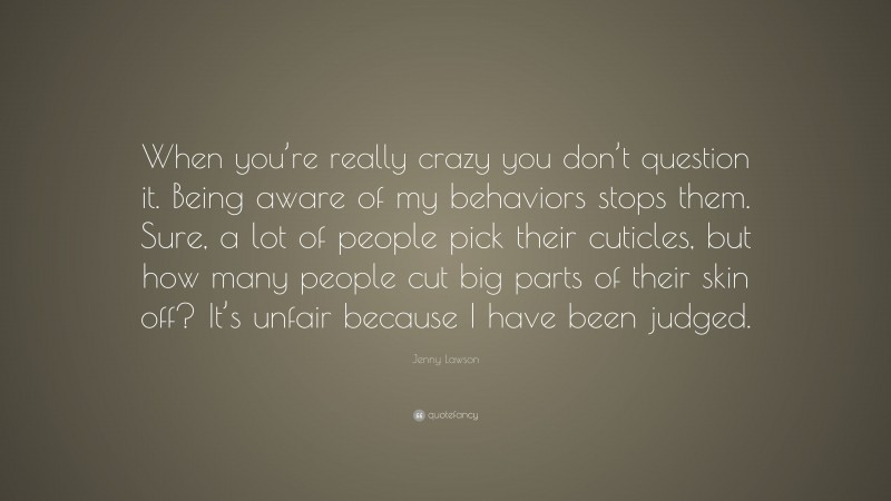 Jenny Lawson Quote: “When you’re really crazy you don’t question it. Being aware of my behaviors stops them. Sure, a lot of people pick their cuticles, but how many people cut big parts of their skin off? It’s unfair because I have been judged.”