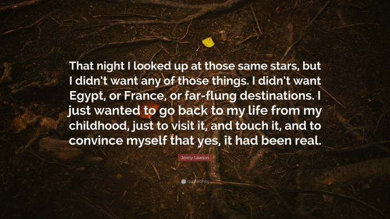 Jenny Lawson Quote: “That night I looked up at those same stars, but I didn’t want any of those things. I didn’t want Egypt, or France, or far-flung destinations. I just wanted to go back to my life from my childhood, just to visit it, and touch it, and to convince myself that yes, it had been real.”