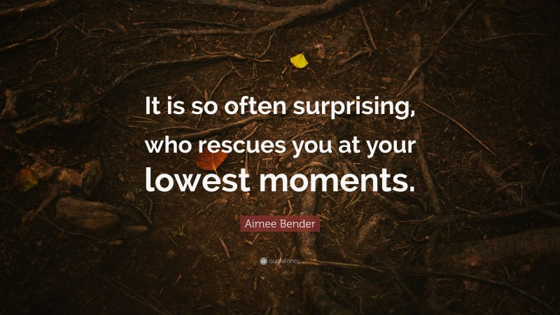 Aimee Bender Quote: “It is so often surprising, who rescues you at your lowest moments.”