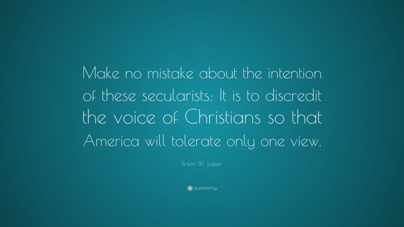Erwin W. Lutzer Quote: “Make no mistake about the intention of these secularists: It is to discredit the voice of Christians so that America will tolerate only one view.”
