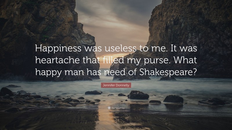 Jennifer Donnelly Quote: “Happiness was useless to me. It was heartache that filled my purse. What happy man has need of Shakespeare?”