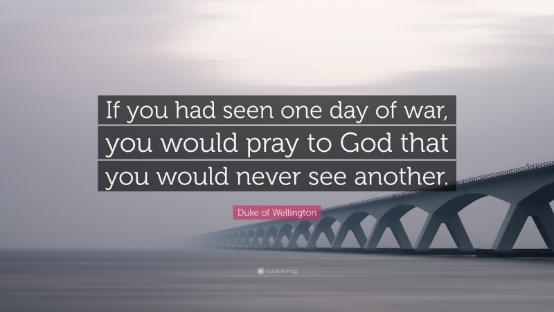 Duke of Wellington Quote: “If you had seen one day of war, you would pray to God that you would never see another.”