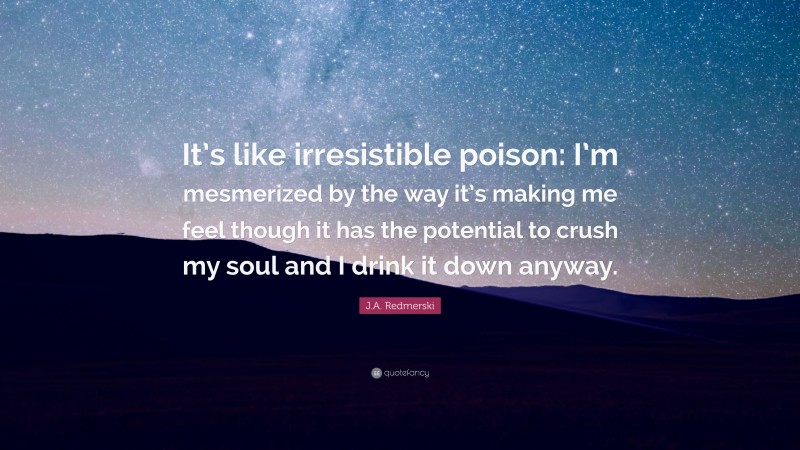 J.A. Redmerski Quote: “It’s like irresistible poison: I’m mesmerized by the way it’s making me feel though it has the potential to crush my soul and I drink it down anyway.”