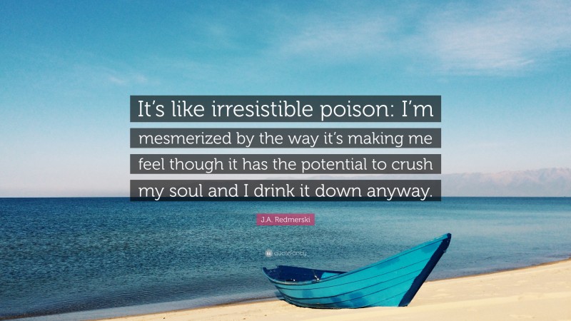 J.A. Redmerski Quote: “It’s like irresistible poison: I’m mesmerized by the way it’s making me feel though it has the potential to crush my soul and I drink it down anyway.”