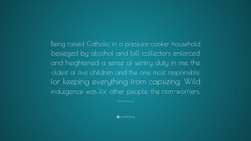 James Wolcott Quote: “Being raised Catholic in a pressure-cooker household besieged by alcohol and bill collectors enforced and heightened a sense of sentry duty in me, the oldest of five children and the one most responsible for keeping everything from capsizing. Wild indulgence was for other people, the non-worriers.”