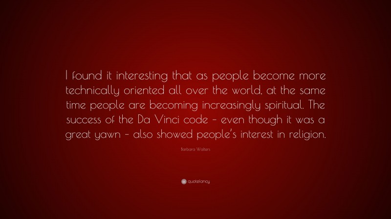 Barbara Walters Quote: “I found it interesting that as people become more technically oriented all over the world, at the same time people are becoming increasingly spiritual. The success of the Da Vinci code – even though it was a great yawn – also showed people’s interest in religion.”