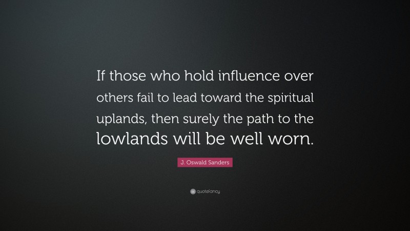 J. Oswald Sanders Quote: “If those who hold influence over others fail to lead toward the spiritual uplands, then surely the path to the lowlands will be well worn.”