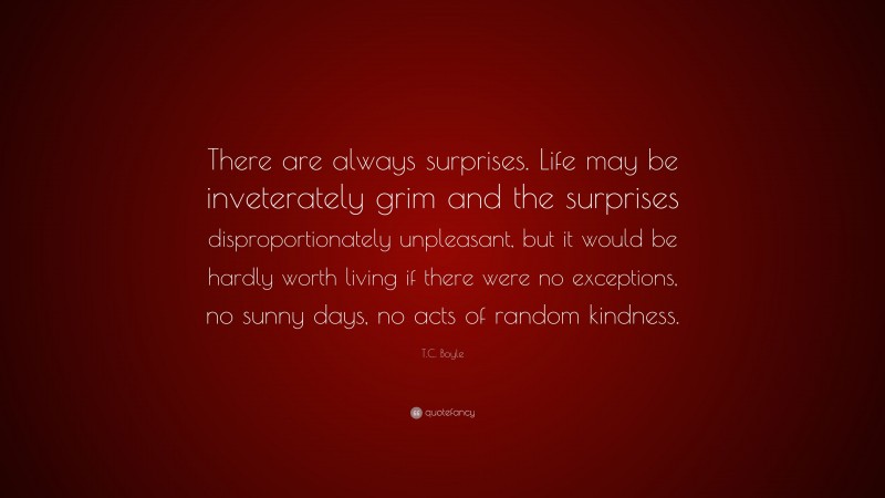 T.C. Boyle Quote: “There are always surprises. Life may be inveterately grim and the surprises disproportionately unpleasant, but it would be hardly worth living if there were no exceptions, no sunny days, no acts of random kindness.”