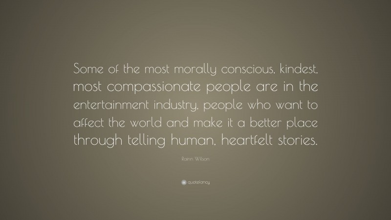 Rainn Wilson Quote: “Some of the most morally conscious, kindest, most compassionate people are in the entertainment industry, people who want to affect the world and make it a better place through telling human, heartfelt stories.”