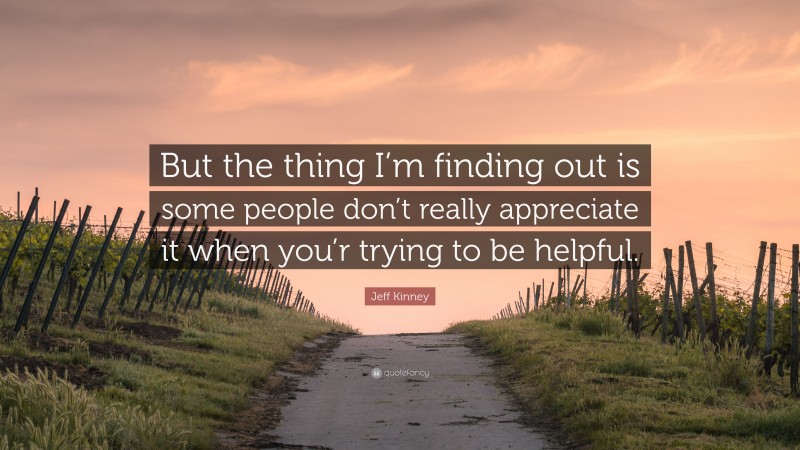 Jeff Kinney Quote: “But the thing I’m finding out is some people don’t really appreciate it when you’r trying to be helpful.”