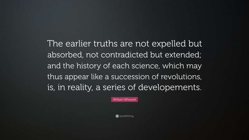 William Whewell Quote: “The earlier truths are not expelled but absorbed, not contradicted but extended; and the history of each science, which may thus appear like a succession of revolutions, is, in reality, a series of developements.”