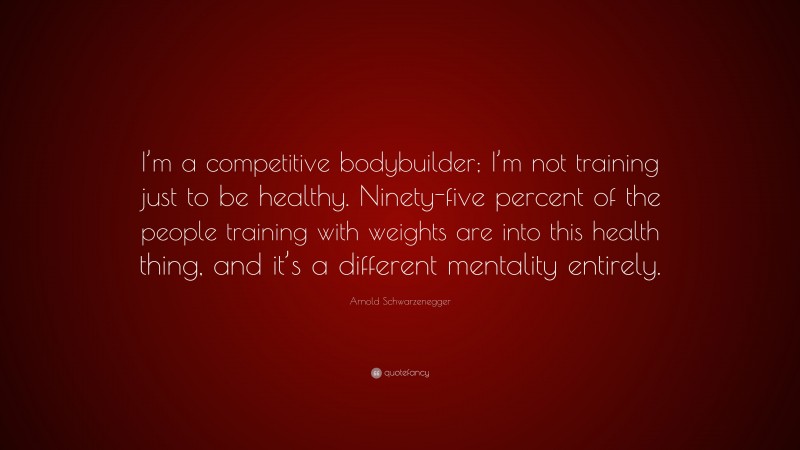 Arnold Schwarzenegger Quote: “I’m a competitive bodybuilder; I’m not training just to be healthy. Ninety-five percent of the people training with weights are into this health thing, and it’s a different mentality entirely.”