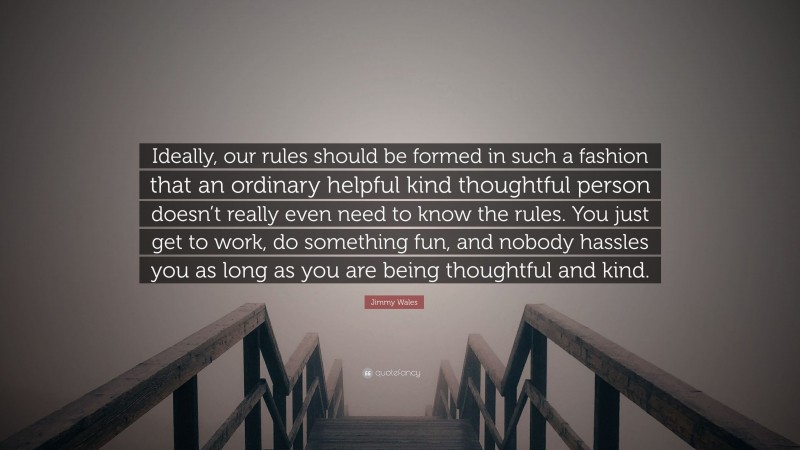 Jimmy Wales Quote: “Ideally, our rules should be formed in such a fashion that an ordinary helpful kind thoughtful person doesn’t really even need to know the rules. You just get to work, do something fun, and nobody hassles you as long as you are being thoughtful and kind.”