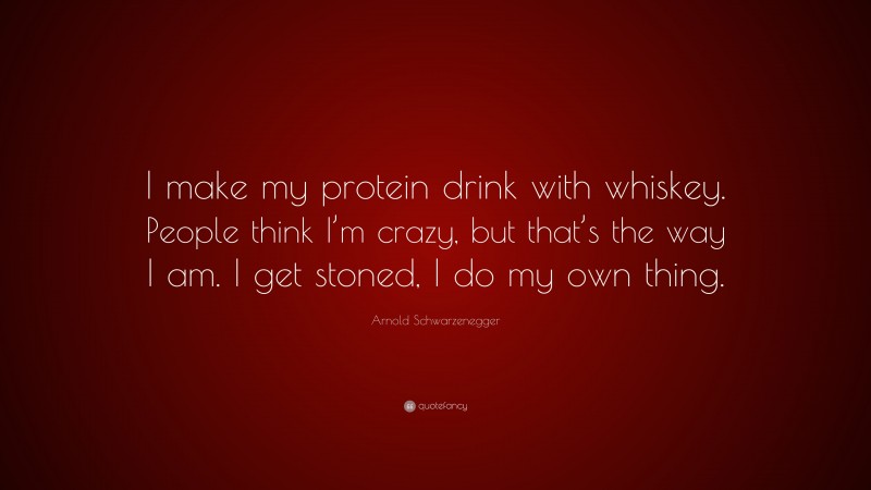Arnold Schwarzenegger Quote: “I make my protein drink with whiskey. People think I’m crazy, but that’s the way I am. I get stoned, I do my own thing.”