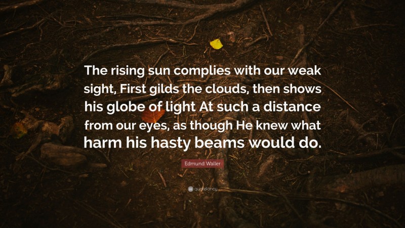 Edmund Waller Quote: “The rising sun complies with our weak sight, First gilds the clouds, then shows his globe of light At such a distance from our eyes, as though He knew what harm his hasty beams would do.”