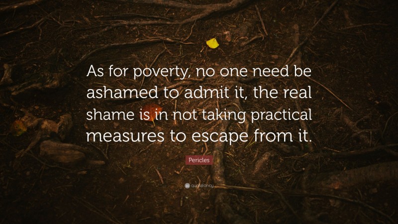 Pericles Quote: “As for poverty, no one need be ashamed to admit it, the real shame is in not taking practical measures to escape from it.”