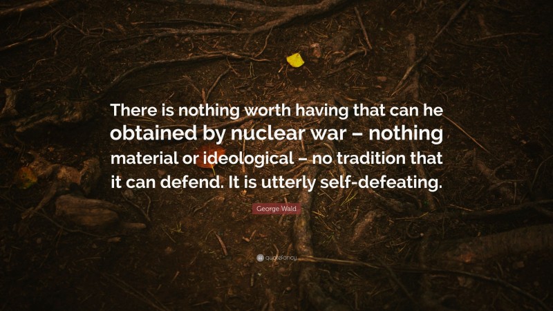 George Wald Quote: “There is nothing worth having that can he obtained by nuclear war – nothing material or ideological – no tradition that it can defend. It is utterly self-defeating.”