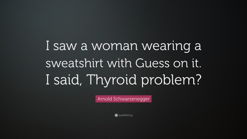 Arnold Schwarzenegger Quote: “I saw a woman wearing a sweatshirt with Guess on it. I said, Thyroid problem?”