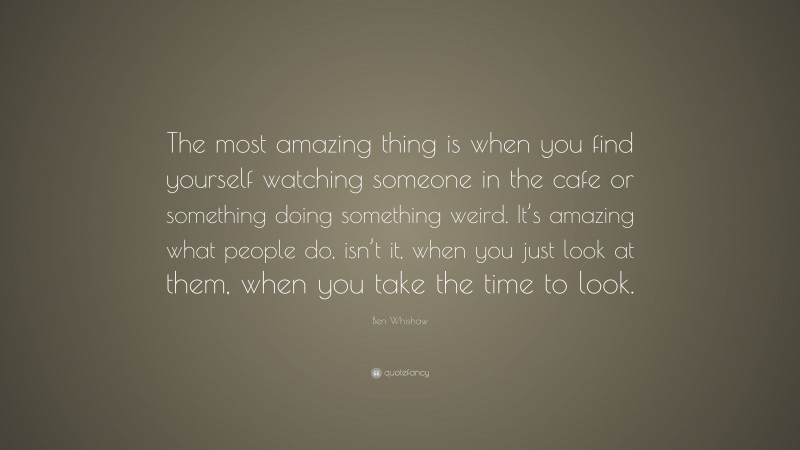 Ben Whishaw Quote: “The most amazing thing is when you find yourself watching someone in the cafe or something doing something weird. It’s amazing what people do, isn’t it, when you just look at them, when you take the time to look.”