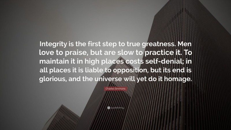 Charles Simmons Quote: “Integrity is the first step to true greatness. Men love to praise, but are slow to practice it. To maintain it in high places costs self-denial; in all places it is liable to opposition, but its end is glorious, and the universe will yet do it homage.”