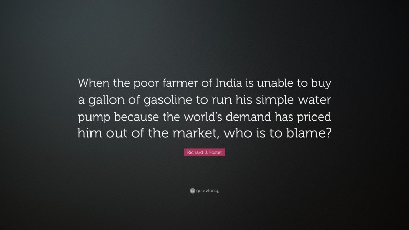 Richard J. Foster Quote: “When the poor farmer of India is unable to buy a gallon of gasoline to run his simple water pump because the world’s demand has priced him out of the market, who is to blame?”