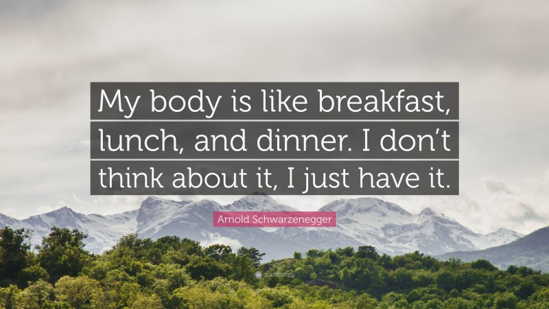 Arnold Schwarzenegger Quote: “My body is like breakfast, lunch, and dinner. I don’t think about it, I just have it.”