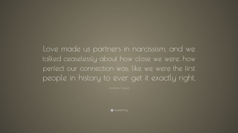 Jonathan Tropper Quote: “Love made us partners in narcissism, and we talked ceaselessly about how close we were, how perfect our connection was, like we were the first people in history to ever get it exactly right.”