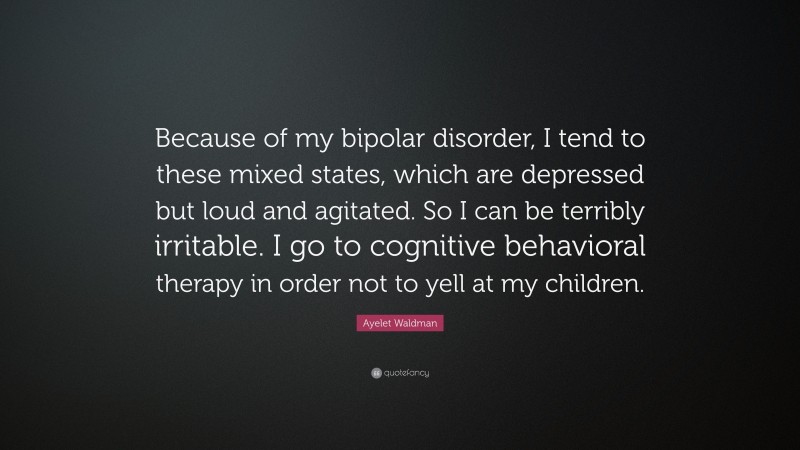 Ayelet Waldman Quote: “Because of my bipolar disorder, I tend to these mixed states, which are depressed but loud and agitated. So I can be terribly irritable. I go to cognitive behavioral therapy in order not to yell at my children.”