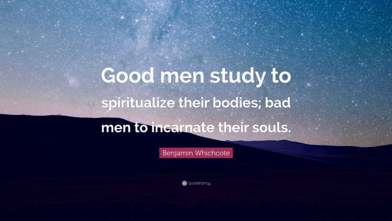 Benjamin Whichcote Quote: “Good men study to spiritualize their bodies; bad men to incarnate their souls.”