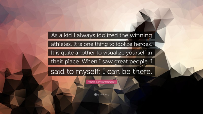 Arnold Schwarzenegger Quote: “As a kid I always idolized the winning athletes. It is one thing to idolize heroes. It is quite another to visualize yourself in their place. When I saw great people, I said to myself: I can be there.”