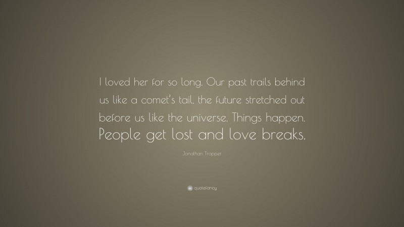 Jonathan Tropper Quote: “I loved her for so long. Our past trails behind us like a comet’s tail, the future stretched out before us like the universe. Things happen. People get lost and love breaks.”
