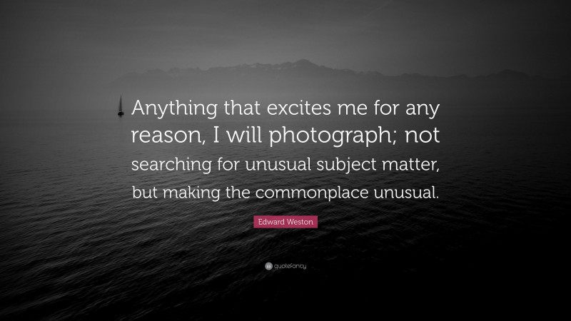 Edward Weston Quote: “Anything that excites me for any reason, I will photograph; not searching for unusual subject matter, but making the commonplace unusual.”