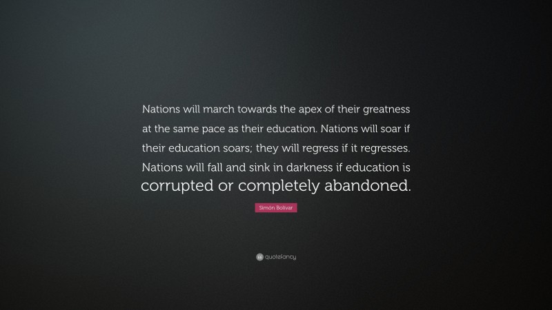 Simón Bolívar Quote: “Nations will march towards the apex of their greatness at the same pace as their education. Nations will soar if their education soars; they will regress if it regresses. Nations will fall and sink in darkness if education is corrupted or completely abandoned.”