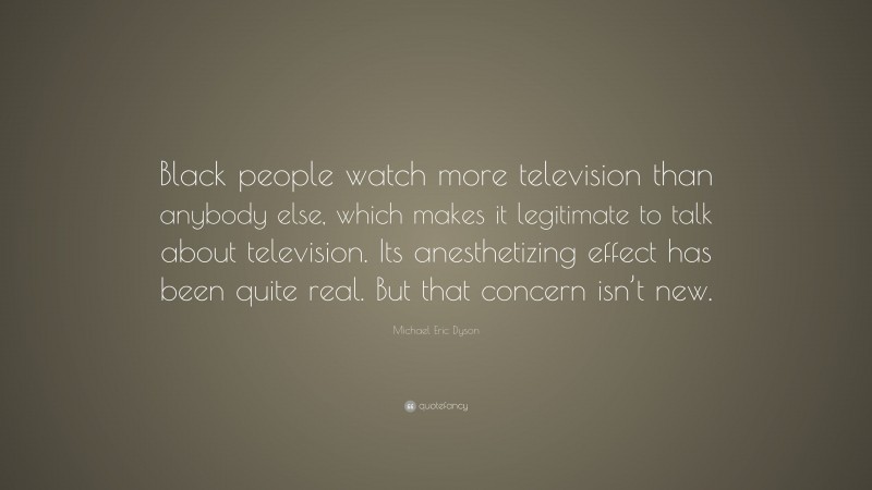 Michael Eric Dyson Quote: “Black people watch more television than anybody else, which makes it legitimate to talk about television. Its anesthetizing effect has been quite real. But that concern isn’t new.”